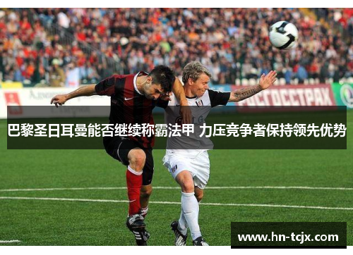 巴黎圣日耳曼能否继续称霸法甲 力压竞争者保持领先优势 巴黎圣日耳曼能否继续称霸法甲 力压竞争者保持领先优势