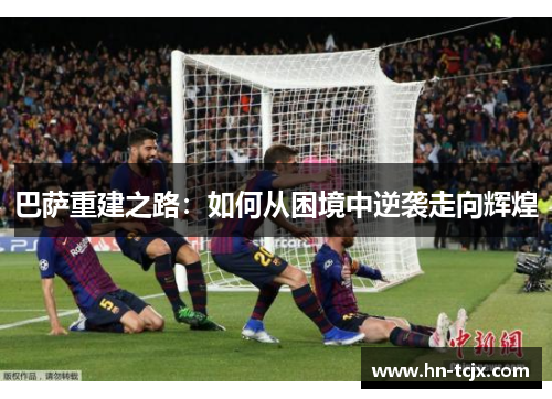 巴萨重建之路:如何从困境中逆袭走向辉煌 巴萨重建之路:如何从困境中逆袭走向辉煌