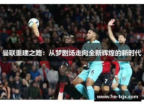 曼联重建之路:从梦剧场走向全新辉煌的新时代 曼联重建之路:从梦剧场走向全新辉煌的新时代