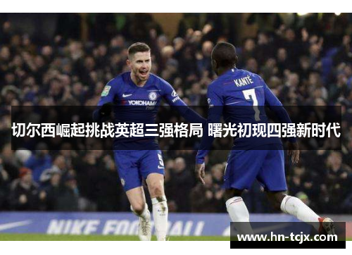 切尔西崛起挑战英超三强格局 曙光初现四强新时代 切尔西崛起挑战英超三强格局 曙光初现四强新时代