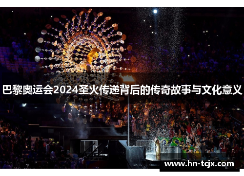 巴黎奥运会2024圣火传递背后的传奇故事与文化意义