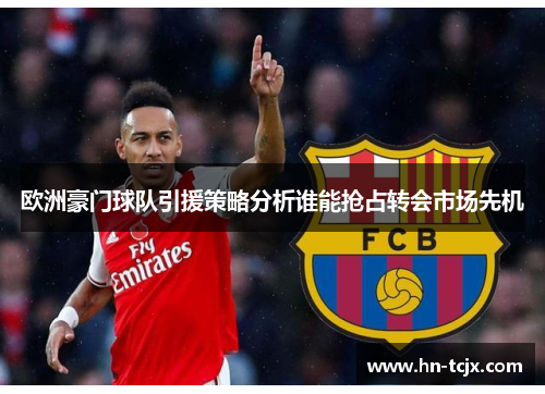 欧洲豪门球队引援策略分析谁能抢占转会市场先机 欧洲豪门球队引援策略分析谁能抢占转会市场先机