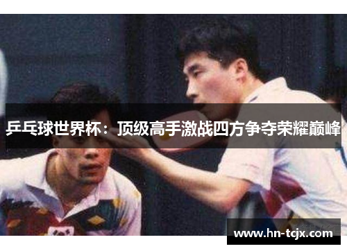 乒乓球世界杯：顶级高手激战四方争夺荣耀巅峰
