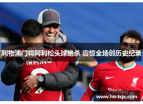 利物浦门将阿利松头球绝杀 震惊全场创历史纪录 利物浦门将阿利松头球绝杀 震惊全场创历史纪录