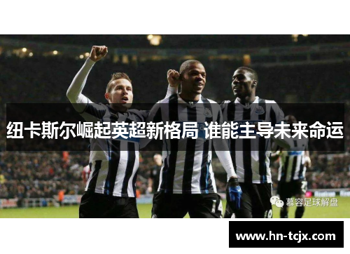 纽卡斯尔崛起英超新格局 谁能主导未来命运 纽卡斯尔崛起英超新格局 谁能主导未来命运